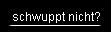 schwuppt nicht?